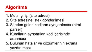 Algoritma
1. Metin girişi (site adresi)
2. Site adresine istek gönderilmesi
3. Siteden gelen kodların ayrıştırılması (html
parser)
4. Kuralların ayrıştırılan kod içerisinde
aranması
5. Bulunan hatalar ve çözümlerinin ekrana
yazdırılması
 