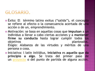  Éxito: El término latino exitus (“salida”), el concepto
se refiere al efecto o la consecuencia acertada de una
acción o de un, emprendimiento.
 Motivación: se basa en aquellas cosas que impulsan a un
individuo a llevar a cabo ciertas acciones y a mantener
firme su conducta hasta lograr cumplir todos los
objetivos planteados.
Elogio: Alabanza de las virtudes y méritos de una
persona o cosa.
 Iniciativa: l latín initiātus, iniciativa es aquello que da
principio a algo. Se trata del primer paso de
un proyecto o del punto de partida de alguna acción.
 