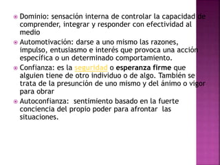  Dominio: sensación interna de controlar la capacidad de
comprender, integrar y responder con efectividad al
medio
 Automotivación: darse a uno mismo las razones,
impulso, entusiasmo e interés que provoca una acción
específica o un determinado comportamiento.
 Confianza: es la seguridad o esperanza firme que
alguien tiene de otro individuo o de algo. También se
trata de la presunción de uno mismo y del ánimo o vigor
para obrar
 Autoconfianza: sentimiento basado en la fuerte
conciencia del propio poder para afrontar las
situaciones.
 