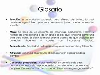 Glosario
• Emoción: es la variación profunda pero efímera del ánimo, la cual
puede ser agradable o penosa y presentarse junto a cierta conmoción
somática.
• Moral: Se trata de un conjunto de creencias, costumbres, valores y
normas de una persona o de un grupo social, que funciona como una
guía para obrar. Es decir, la moral orienta acerca de que acciones son
correctas (buenas) y cuales son incorrectas (malas).
Benevolencia: Propiedad de la persona que es comprensiva y tolerante
• Altruismo: Diligencia en procurar el bien ajeno sin esperar nada a
cambio
• Conductas prosociales: “Actos realizados en beneficio de otras
personas; maneras de responder a éstas con simpatía, condolencia,
cooperación, ayuda, rescate, confortamiento y entrega o generosidad”
 