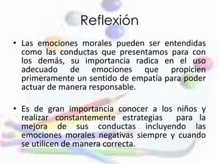 Reflexión
• Las emociones morales pueden ser entendidas
como las conductas que presentamos para con
los demás, su importancia radica en el uso
adecuado de emociones que propicien
primeramente un sentido de empatía para poder
actuar de manera responsable.
• Es de gran importancia conocer a los niños y
realizar constantemente estrategias para la
mejora de sus conductas incluyendo las
emociones morales negativas siempre y cuando
se utilicen de manera correcta.
 