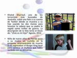 • Khaled Sharrouf, uno de los
terroristas más buscados de
Australia, subió una foto a su cuenta
de Twitter dónde se muestra a su
hijo usando las dos manos para
levantar la cabeza que su padre le
regaló como trofeo de guerra. La
descripción de la foto tenía el título
de: "¡Éste es mi hijo!“ Agosto, 2014
• Niño de nueve años de Florida puso
a su madre un cuchillo en la
garganta, amenazándola de muerte
si no regresaban al Burger King local
para cambiar el muñeco que había
recibido con su almuerzo.
 