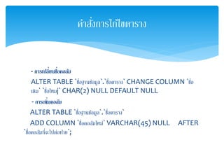 - กำรเปลี่ยนชื่อคอลัม
ALTER TABLE `ชื่อฐานข้อมูล`.`ชื่อตาราง` CHANGE COLUMN `ชื่อ
เดิม` `ชื่อใหมj` CHAR(2) NULL DEFAULT NULL
- กำรเพิ่มคอลัม
ALTER TABLE `ชื่อฐานข้อมูล`.`ชื่อตาราง`
ADD COLUMN `ชื่อคอลัมใหม่` VARCHAR(45) NULL AFTER
`ชื่อคอลัมที่จะไปต่อท้าย`;
คาสั่งการไก้ไขตาราง
 
