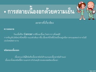 เอกสารที่เกี่ยาข้อง
ก้อนเนื้อที่ผิดีก Cancer ปกติซึ่งงอกขึ้นมาใหม่จากการที่เซลล์มี
การเจริญเติบโตผิดีกปกติโดีกยที่มีการแบ่งตัาเพิ่มมากขึ้น เนื้องอกที่เกิดีกขึ้นใหม่นี้จะอยู่เหนือการคาบคุมของร่างกายไม่มี
ประโยชน์ต่อร่างกาย
ความหมาย
ชนิดของเนื้องอก
เนื้องอกแบ่งไดีก้2ชนิดีกคือเนื้องอกชนิดีกไม่ร้ายแรงและเนื้องอกชนิดีกร้ายแรง
เนื้องอกทั้งสองชนิดีกนี้มีคาามแตกต่างกันในพฤติกรรมของเซลล์ของเนื้องอก
• การสลายเนื้องอกด้วยความเย็น
 
