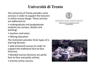 The University of Trento provides some
services in order to support the lecturers
in online course design. These services
are addressed to:
• undergraduate and postgraduate
students (on campus, distant and
working)
• teachers and tutors
• lifelong education
The institution provides three types of e-
learning formats:
• web-enhanced courses (in order to
support the traditional face-to-face
lectures);
• blended courses (lectures are partly
face-to-face and partly online);
• entirely online courses.
Università di Trento
 