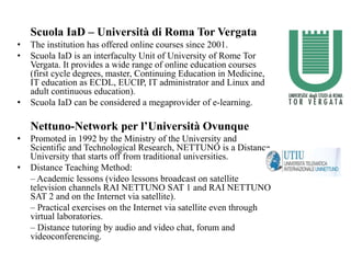 Scuola IaD – Università di Roma Tor Vergata
• The institution has offered online courses since 2001.
• Scuola IaD is an interfaculty Unit of University of Rome Tor
Vergata. It provides a wide range of online education courses
(first cycle degrees, master, Continuing Education in Medicine,
IT education as ECDL, EUCIP, IT administrator and Linux and
adult continuous education).
• Scuola IaD can be considered a megaprovider of e-learning.
Nettuno-Network per l’Università Ovunque
• Promoted in 1992 by the Ministry of the University and
Scientific and Technological Research, NETTUNO is a Distance
University that starts off from traditional universities.
• Distance Teaching Method:
– Academic lessons (video lessons broadcast on satellite
television channels RAI NETTUNO SAT 1 and RAI NETTUNO
SAT 2 and on the Internet via satellite).
– Practical exercises on the Internet via satellite even through
virtual laboratories.
– Distance tutoring by audio and video chat, forum and
videoconferencing.
 