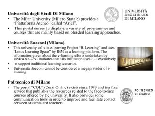 Università degli Studi Di Milano
• The Milan University (Milano Statale) provides a
“Piattaforma Ateneo” called “Ariel”.
• This portal currently displays a variety of programmes and
courses that are mainly based on blended learning approaches.
Università Bocconi (Milano)
• This university calls its e-learning Project “B-Learning” and uses
“Lotus Learning Space” by IBM as a learning platform. The
information given about the e-learning efforts undertaken by
UNIBOCCONI indicates that this institution uses ICT exclusively
• to support traditional learning scenarios.
• Università Bocconi cannot be considered a megaprovider of e-
learning.
Politecnico di Milano
• The portal “COL” (Corsi Online) exists since 1998 and is a free
service that publishes the resources related to the face-to-face
courses offered by the university. It also provides some
communication tools in order to improve and facilitate contact
between students and teachers.
 