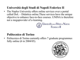 Università degli Studi di Napoli Federico II
• The Naples University offers online services over a portal
called DoL – Didattica online.These services have the unique
objective to enhance face-to-face courses. UNINA is therefore
not a megaprovider of e-learning.
Politecnico di Torino
• Politecnico di Torino currently offers 7 graduate programmes
fully online (6 in 2004/05).
 