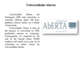Universidade Aberta
Universidade Aberta, the
Portuguese ODL state university, is
currently offering about 100 post-
graduate courses online, on a totally
virtual mode.
Universidade Aberta is also on
the process of converting its ODL
graduation courses to e-learning.
Consequently, it’s expected by the
end of the decade about 10,000
students will enroll every year on an
e-learning or online course by
Universidade Aberta.
 