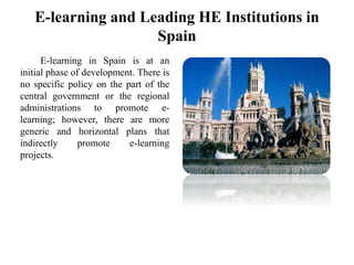 E-learning and Leading HE Institutions in
Spain
E-learning in Spain is at an
initial phase of development. There is
no specific policy on the part of the
central government or the regional
administrations to promote e-
learning; however, there are more
generic and horizontal plans that
indirectly promote e-learning
projects.
 