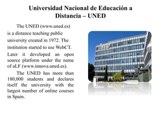 Universidad Nacional de Educación a
Distancia – UNED
The UNED (www.uned.es)
is a distance teaching public
university created in 1972. The
institution started to use WebCT.
Later it developed an open
source platform under the name
of aLF (www.innova.uned.es).
The UNED has more than
180,000 students and declares
itself the university with the
largest number of online courses
in Spain.
 