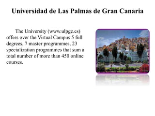 Universidad de Las Palmas de Gran Canaria
The University (www.ulpgc.es)
offers over the Virtual Campus 5 full
degrees, 7 master programmes, 23
specialization programmes that sum a
total number of more than 450 online
courses.
 