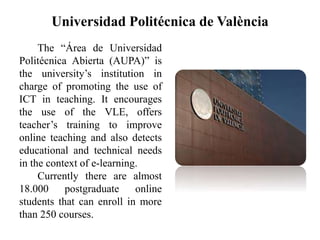 Universidad Politécnica de València
The “Área de Universidad
Politécnica Abierta (AUPA)” is
the university’s institution in
charge of promoting the use of
ICT in teaching. It encourages
the use of the VLE, offers
teacher’s training to improve
online teaching and also detects
educational and technical needs
in the context of e-learning.
Currently there are almost
18.000 postgraduate online
students that can enroll in more
than 250 courses.
 