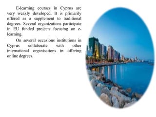 Ε-learning courses in Cyprus are
very weakly developed. It is primarily
offered as a supplement to traditional
degrees. Several organizations participate
in EU funded projects focusing on e-
learning.
On several occasions institutions in
Cyprus collaborate with other
international organisations in offering
online degrees.
 