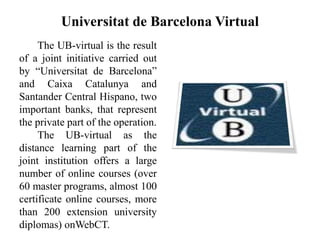 Universitat de Barcelona Virtual
The UB-virtual is the result
of a joint initiative carried out
by “Universitat de Barcelona”
and Caixa Catalunya and
Santander Central Hispano, two
important banks, that represent
the private part of the operation.
The UB-virtual as the
distance learning part of the
joint institution offers a large
number of online courses (over
60 master programs, almost 100
certificate online courses, more
than 200 extension university
diplomas) onWebCT.
 