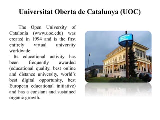 Universitat Oberta de Catalunya (UOC)
The Open University of
Catalonia (www.uoc.edu) was
created in 1994 and is the first
entirely virtual university
worldwide.
Its educational activity has
been frequently awarded
(educational quality, best online
and distance university, world’s
best digital opportunity, best
European educational initiative)
and has a constant and sustained
organic growth.
 