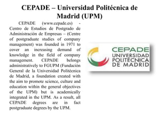 CEPADE – Universidad Politécnica de
Madrid (UPM)
CEPADE (www.cepade.es) -
Centro de Estudios de Postgrado de
Administración de Empresas – (Centre
of postgraduate studies of company
management) was founded in 1971 to
cover an increasing demand of
knowledge in the field of company
management. CEPADE belongs
administratively to FGUPM (Fundación
General de la Universidad Politécnica
de Madrid, a foundation created with
the aim to promote science, culture and
education within the general objectives
of the UPM) but is academically
integrated in the UPM. As a result, all
CEPADE degrees are in fact
postgraduate degrees by the UPM.
 