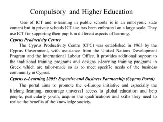 Compulsory and Higher Education
Use of ICT and e-learning in public schools is in an embryonic state
content but in private schools ICT use has been embraced on a large scale. They
use ICT for supporting their pupils in different aspects of learning.
Cyprus Productivity Centre
The Cyprus Productivity Centre (CPC) was established in 1963 by the
Cyprus Government, with assistance from the United Nations Development
Program and the International Labour Office. It provides additional support to
the traditional training programs and designs e-learning training programs in
Greek which are tailor-made so as to meet specific needs of the business
community in Cyprus.
Cyprus e-Learning 2005: Expertise and Business Partnership (Cyprus Portal)
The portal aims to promote the e-Europe initiative and especially the
lifelong learning, encourage universal access to global education and help
people, particularly youth, acquire the qualifications and skills they need to
realise the benefits of the knowledge society.
 