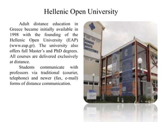 Hellenic Open University
Adult distance education in
Greece became initially available in
1998 with the founding of the
Hellenic Open University (EAP)
(www.eap.gr). The university also
offers full Master’s and PhD degrees.
All courses are delivered exclusively
at distance.
Students communicate with
professors via traditional (courier,
telephone) and newer (fax, e-mail)
forms of distance communication.
 