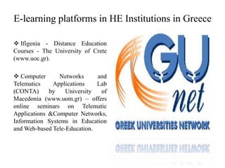 E-learning platforms in HE Institutions in Greece
 Ifigenia - Distance Education
Courses - The University of Crete
(www.uoc.gr).
 Computer Networks and
Telematics Applications Lab
(CONTA) by University of
Macedonia (www.uom.gr) – offers
online seminars on Telematic
Applications &Computer Networks,
Information Systems in Education
and Web-based Tele-Education.
 