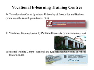 Vocational E-learning Training Centres
 Tele-education Centre by Athens University of Economics and Business
(www.stat-athens.aueb.gr/en/frames.htm)
 Vocational Training Centre by Panteion University (www.panteion.gr/uk)
Vocational Training Centre - National and Kapodistrian University of Athens
(www.uoa.gr).
 
