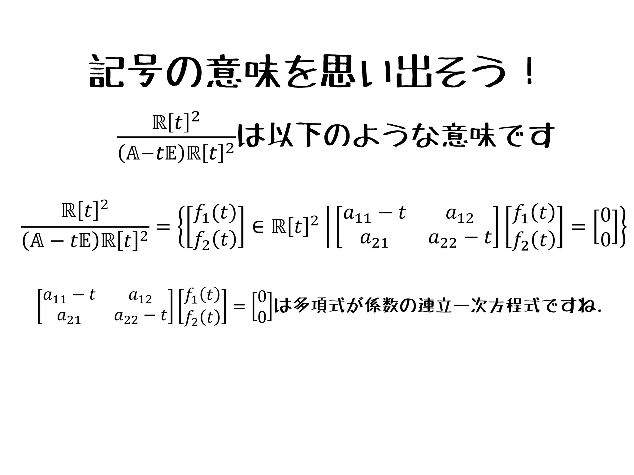 記号の意味を思い出そう！
ℝ 𝑡 2
𝔸 − 𝑡𝔼 ℝ 𝑡 2
=
𝑓1(𝑡)
𝑓2 𝑡
∈ ℝ 𝑡 2 𝑎11 − 𝑡 𝑎12
𝑎21 𝑎22 − 𝑡
𝑓1 𝑡
𝑓2 𝑡
=
0
0
ℝ 𝑡 2
𝔸−𝑡𝔼 ℝ 𝑡 2は以下のような意味です
𝑎11 − 𝑡 𝑎12
𝑎21 𝑎22 − 𝑡
𝑓1 𝑡
𝑓2 𝑡
=
0
0
は多項式が係数の連立一次方程式ですね.
 