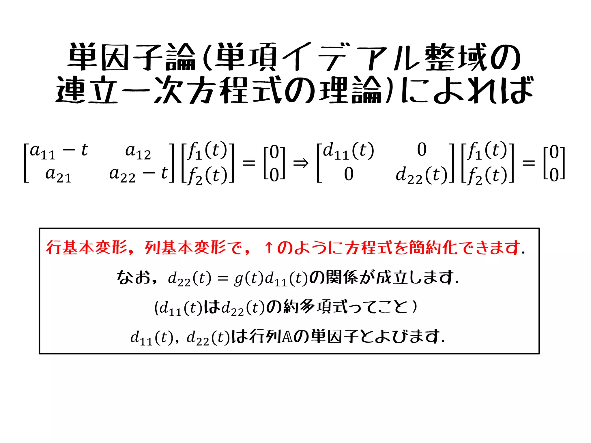 単因子論(単項イデアル整域の
連立一次方程式の理論)によれば
𝑎11 − 𝑡 𝑎12
𝑎21 𝑎22 − 𝑡
𝑓1 𝑡
𝑓2 𝑡
=
0
0
⇒
𝑑11(𝑡) 0
0 𝑑22(𝑡)
𝑓1 𝑡
𝑓2 𝑡
=
0
0
行基本変形，列基本変形で，↑のように方程式を簡約化できます.
なお，𝑑22 𝑡 = 𝑔 𝑡 𝑑11(𝑡)の関係が成立します.
(𝑑11(𝑡)は𝑑22 𝑡 の約多項式ってこと）
𝑑11(𝑡), 𝑑22(𝑡)は行列𝔸の単因子とよびます.
 