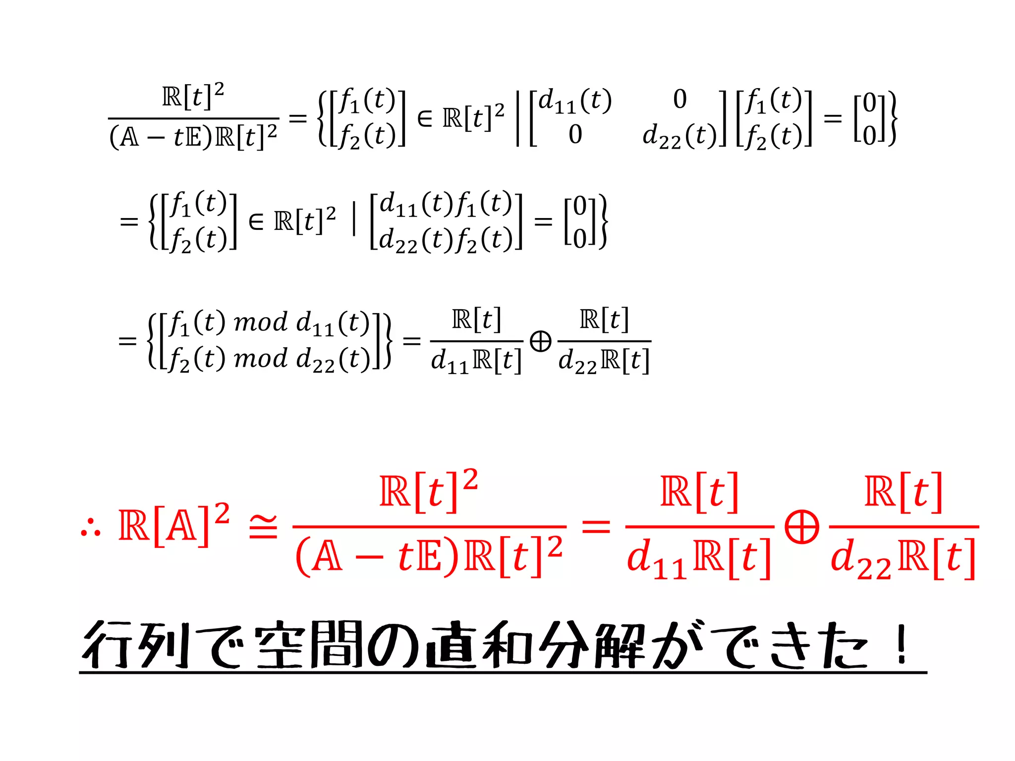 ℝ 𝑡 2
𝔸 − 𝑡𝔼 ℝ 𝑡 2
=
𝑓1(𝑡)
𝑓2 𝑡
∈ ℝ 𝑡 2 𝑑11(𝑡) 0
0 𝑑22(𝑡)
𝑓1 𝑡
𝑓2 𝑡
=
0
0
=
𝑓1 𝑡
𝑓2 𝑡
∈ ℝ 𝑡 2 │
𝑑11(𝑡)𝑓1 𝑡
𝑑22(𝑡)𝑓2 𝑡
=
0
0
=
𝑓1 𝑡 𝑚𝑜𝑑 𝑑11(𝑡)
𝑓2 𝑡 𝑚𝑜𝑑 𝑑22(𝑡)
=
ℝ 𝑡
𝑑11ℝ[𝑡]
⨁
ℝ 𝑡
𝑑22ℝ[𝑡]
∴ ℝ 𝔸 2
≅
ℝ 𝑡 2
𝔸 − 𝑡𝔼 ℝ 𝑡 2
=
ℝ 𝑡
𝑑11ℝ[𝑡]
⨁
ℝ 𝑡
𝑑22ℝ[𝑡]
行列で空間の直和分解ができた！
 