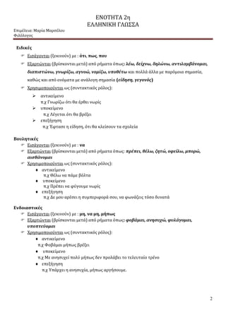 ΕΝΟΤΗΤΑ 2η
ΕΛΛΗΝΙΚΗ ΓΛΩΣΣΑ
Επιμέλεια: Μαρία Μαρσέλου
Φιλόλογος
2
Ειδικές
 Εισάγονται (ξεκινούν) με : ότι, πως, που
 Εξαρτώνται (βρίσκονται μετά) από ρήματα όπως: λέω, δείχνω, δηλώνω, αντιλαμβάνομαι,
διαπιστώνω, γνωρίζω, αγνοώ, νομίζω, υποθέτω και πολλά άλλα με παρόμοια σημασία,
καθώς και από ονόματα με ανάλογη σημασία (είδηση, γεγονός)
 Χρησιμοποιούνται ως (συντακτικός ρόλος):
 αντικείμενο
π.χ Γνωρίζω ότι θα έρθει νωρίς
 υποκείμενο
π.χ Λέγεται ότι θα βρέξει
 επεξήγηση
π.χ Έφτασε η είδηση, ότι θα κλείσουν τα σχολεία
Βουλητικές
 Εισάγονται (ξεκινούν) με : να
 Εξαρτώνται (βρίσκονται μετά) από ρήματα όπως: πρέπει, θέλω, ζητώ, οφείλω, μπορώ,
αισθάνομαι
 Χρησιμοποιούνται ως (συντακτικός ρόλος):
 αντικείμενο
π.χ Θέλω να πάμε βόλτα
 υποκείμενο
π.χ Πρέπει να φύγουμε νωρίς
 επεξήγηση
π.χ Δε μου αρέσει η συμπεριφορά σου, να φωνάζεις τόσο δυνατά
Ενδοιαστικές
 Εισάγονται (ξεκινούν) με : μη, να μη, μήπως
 Εξαρτώνται (βρίσκονται μετά) από ρήματα όπως: φοβάμαι, ανησυχώ, φυλάγομαι,
υποπτεύομαι
 Χρησιμοποιούνται ως (συντακτικός ρόλος):
 αντικείμενο
π.χ Φοβάμαι μήπως βρέξει
 υποκείμενο
π.χ Με ανησυχεί πολύ μήπως δεν προλάβει το τελευταίο τρένο
 επεξήγηση
π.χ Υπάρχει η ανησυχία, μήπως αργήσουμε.
 