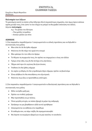 ΕΝΟΤΗΤΑ 2η
ΕΛΛΗΝΙΚΗ ΓΛΩΣΣΑ
Επιμέλεια: Μαρία Μαρσέλου
Φιλόλογος
3
Πολυσημία των λέξεων
Το φαινόμενο κατά το οποίο η ίδια λέξη έχει δύο ή περισσότερες σημασίες, που όμως έχουν κάποια
σχέση μεταξύ τους, έτσι ώστε το ένα νόημα να μπορεί να θεωρηθεί επέκταση του άλλου,
λέγεται πολυσημία.
π.χ - Το φύλλο του δέντρου
– Ένα φύλλο τετραδίου
– Ανοίγει φύλλο για πίτα
ΑΣΚΗΣΕΙΣ
1. Στα παρακάτω παραδείγματα ν’ αναγνωριστούν οι ειδικές προτάσεις και να δηλωθεί ο
συντακτικός τους ρόλος
 Μου είπε ότι δε θα έρθει σήμερα
 Φαίνεται ότι θα πάμε πιο αργά στο σινεμά
 Μου φάνηκε ότι τον είδα στο δρόμο
 Το θύμισε τη συμφωνία τους, ότι πρέπει να ενημερώνει ο ένας τον άλλον
 Τρέμει στην ιδέα, πως δε θα πετύχει στις εξετάσεις
 Ήξερα από πριν ότι αγώνας θα ήταν άνισος
 Υπέθεσε ότι θα έρθεις σήμερα
 Αν ισχύει η είδηση, ότι θα η προθεσμία λήγει σήμερα, πρέπει να βιαστούμε
 Είναι αλήθεια ότι θα σπουδάσεις στο εξωτερικό;
 Φαίνεται πως όλες οι προσπάθειες απέτυχαν.
2. Στα παρακάτω παραδείγματα ν’ αναγνωριστούν οι Βουλητικές προτάσεις και να δηλωθεί ο
συντακτικός τους ρόλος
 Θέλει να έρθει μαζί μας
 Πρέπει να ντυθείς γρήγορα
 Μην προσπαθείς να με πείσεις
 Ήταν μεγάλη ατυχία, να πιάσει βροχή τη μέρα της εκδρομής
 Ζητήσαμε να μας βοηθήσουν αλλά αυτοί αρνήθηκαν
 Απαγορεύεται να κάθεσαι στο παράθυρο
 Η επιθυμία σου, να πάμε ταξίδι, θα πραγματοποιηθεί
 Θα έπρεπε να κοιμόμουν βαριά για να μην ακούσω το κουδούνι
 