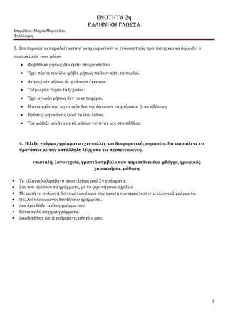 ΕΝΟΤΗΤΑ 2η
ΕΛΛΗΝΙΚΗ ΓΛΩΣΣΑ
Επιμέλεια: Μαρία Μαρσέλου
Φιλόλογος
4
3. Στα παρακάτω παραδείγματα ν’ αναγνωριστούν οι ενδοιαστικές προτάσεις και να δηλωθεί ο
συντακτικός τους ρόλος
 Φοβήθηκε μήπως δεν έρθει στο ραντεβού
 Έχει πάντα τον ίδιο φόβο, μήπως πάθουν κάτι τα παιδιά.
 Ανησυχούν μήπως δε φτάσουν έγκαιρα.
 Τρέμω μην τυχόν το ξεχάσω.
 Έχει αγωνία μήπως δεν τα καταφέρει.
 Η ανησυχία της, μην τυχόν δεν της έφταναν τα χρήματα, ήταν αβάσιμη.
 Πρόσεξε μην κάνεις ξανά το ίδιο λάθος.
 Τον φόβιζε μονάχα αυτό, μήπως χανόταν μες στο πλήθος.
4. Η λέξη γράμμα/γράμματα έχει πολλές και διαφορετικές σημασίες. Να ταιριάξετε τις
προτάσεις με την κατάλληλη λέξη από τις προτεινόμενες.
επιστολή, λογοτεχνία, γραπτό σύμβολο που παριστάνει ένα φθόγγο, γραφικός
χαρακτήρας, μάθηση
 Το ελληνικό αλφάβητο αποτελείται από 24 γράμματα.
 Δεν του αρέσουν τα γράμματα, με το ζόρι πήγαινε σχολείο.
 Με αυτή τη συλλογή διηγημάτων έκανε την πρώτη του εμφάνιση στα ελληνικά γράμματα.
 Πολλοί ηλικιωμένοι δεν ξέρουν γράμματα.
 Δεν έχω λάβει ακόμη γράμμα σου.
 Κάνει πολύ άσχημα γράμματα.
 Ακολούθησε κατά γράμμα τις οδηγίες μου.
 