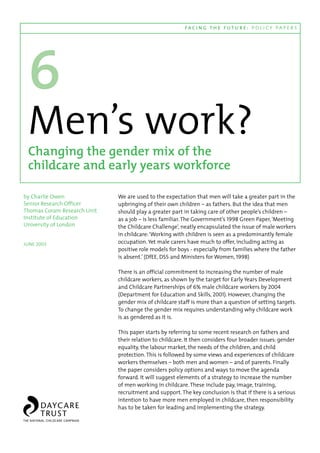 We are used to the expectation that men will take a greater part in the
upbringing of their own children – as fathers. But the idea that men
should play a greater part in taking care of other people’s children –
as a job – is less familiar. The Government’s 1998 Green Paper,‘Meeting
the Childcare Challenge’, neatly encapsulated the issue of male workers
in childcare:‘Working with children is seen as a predominantly female
occupation. Yet male carers have much to offer, including acting as
positive role models for boys - especially from families where the father
is absent.’ (DfEE, DSS and Ministers for Women, 1998)
There is an official commitment to increasing the number of male
childcare workers, as shown by the target for Early Years Development
and Childcare Partnerships of 6% male childcare workers by 2004
(Department for Education and Skills, 2001). However, changing the
gender mix of childcare staff is more than a question of setting targets.
To change the gender mix requires understanding why childcare work
is as gendered as it is.
This paper starts by referring to some recent research on fathers and
their relation to childcare. It then considers four broader issues: gender
equality, the labour market, the needs of the children, and child
protection. This is followed by some views and experiences of childcare
workers themselves – both men and women – and of parents. Finally
the paper considers policy options and ways to move the agenda
forward. It will suggest elements of a strategy to increase the number
of men working in childcare. These include pay, image, training,
recruitment and support. The key conclusion is that if there is a serious
intention to have more men employed in childcare, then responsibility
has to be taken for leading and implementing the strategy.
by Charlie Owen
Senior Research Officer
Thomas Coram Research Unit
Institute of Education
University of London
JUNE 2003
Men’s work?
Changing the gender mix of the
childcare and early years workforce
F A C I N G T H E F U T U R E : P O L I C Y P A P E R S
6
 