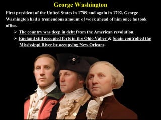 George Washington
First president of the United States in 1789 and again in 1792. George
Washington had a tremendous amount of work ahead of him once he took
office.
 The country was deep in debt from the American revolution.
 England still occupied forts in the Ohio Valley & Spain controlled the
Mississippi River by occupying New Orleans.
 