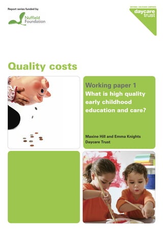 Quality costs
Working paper 1
What is high quality
early childhood
education and care?
Maxine Hill and Emma Knights
Daycare Trust
Report series funded by
 