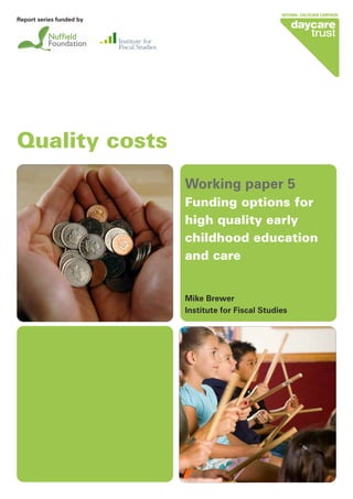 Quality costs
Working paper 5
Funding options for
high quality early
childhood education
and care
Mike Brewer
Institute for Fiscal Studies
Report series funded by
 
