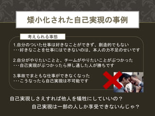 矮小化された自己実現の事例
1.自分のついた仕事は好きなことができず、創造的でもない
･･･好きなことを仕事にはできないのは、本人の力不足のせいです
2.自分がやりたいことと、チームがやりたいことがぶつかった
･･･自己実現がぶつかったら押し通した人が勝ちです
3.事故でまともな仕事ができなくなった
･･･こうなったら自己実現は不可能です
自己実現は一部の人しか享受できないんじゃ？
自己実現しさえすれば他人を犠牲にしていいの？
考えられる事態
 