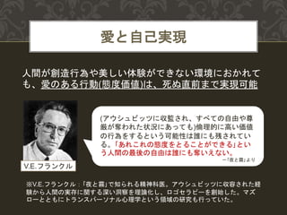 愛と自己実現
人間が創造行為や美しい体験ができない環境におかれて
も、愛のある行動(態度価値)は、死ぬ直前まで実現可能
(アウシュビッツに収監され、すべての自由や尊
厳が奪われた状況にあっても)倫理的に高い価値
の行為をするという可能性は誰にも残されてい
る。｢あれこれの態度をとることができる｣とい
う人間の最後の自由は誰にも奪いえない。
－｢夜と霧｣より
V.E.フランクル
※V.E.フランクル：｢夜と霧｣で知られる精神科医。アウシュビッツに収容された経
験から人間の実存に関する深い洞察を理論化し、ロゴセラピーを創始した。マズ
ローとともにトランスパーソナル心理学という領域の研究も行っていた。
 