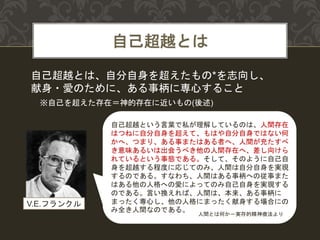 自己超越とは
自己超越とは、自分自身を超えたもの*を志向し、
献身・愛のために、ある事柄に専心すること
自己超越という言葉で私が理解しているのは、人間存在
はつねに自分自身を超えて、もはや自分自身ではない何
かへ、つまり、ある事またはある者へ、人間が充たすべ
き意味あるいは出会うべき他の人間存在へ、差し向けら
れているという事態である。そして、そのように自己自
身を超越する程度に応じてのみ、人間は自分自身を実現
するのである。すなわち、人間はある事柄への従事また
はある他の人格への愛によってのみ自己自身を実現する
のである。言い換えれば、人間は、本来、ある事柄に
まったく専心し、他の人格にまったく献身する場合にの
み全き人間なのである。
V.E.フランクル
人間とは何か－実存的精神療法より
※自己を超えた存在＝神的存在に近いもの(後述)
 