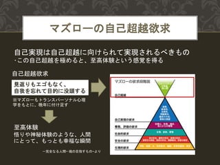 マズローの自己超越欲求
自己超越欲求
見返りもエゴもなく、
自我を忘れて目的に没頭する
自己実現は自己超越に向けられて実現されるべきもの
･この自己超越を極めると、至高体験という感覚を得る
至高体験
悟りや神秘体験のような、人間
にとって、もっとも幸福な瞬間
－完全なる人間~ 魂の目指すもの~より
※マズローもトランスパーソナル心理
学をもとに、晩年に付け足す
 