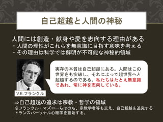 自己超越と人間の神秘
人間には創造・献身や愛を志向する理由がある
・人間の理性がこれらを無意識に目指す意味を考える
・その理由は科学では解明が不可能な神秘的領域
実存の本質は自己超越にある。人間はこの
世界をも突破し、それによって超世界へと
超越するのである。私たちはたとえ無意識
であれ、常に神を志向している。
⇒自己超越の追求は宗教・哲学の領域
※フランクル・マズローらはのち、宗教学者等も交え、自己超越を追究する
トランスパーソナル心理学を創始する。
V.E.フランクル
 