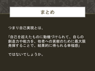 まとめ
つまり自己実現とは、
｢自己を超えたものに動機づけられて、自らの
創造力や能力を、他者への貢献のために最大限
発揮することで、結果的に得られる幸福感｣
ではないでしょうか。
 