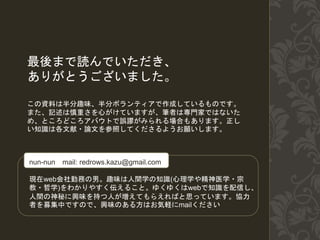 最後まで読んでいただき、
ありがとうございました。
この資料は半分趣味、半分ボランティアで作成しているものです。
また、記述は慎重さを心がけていますが、筆者は専門家ではないた
め、ところどころアバウトで誤謬がみられる場合もあります。正し
い知識は各文献・論文を参照してくださるようお願いします。
nun-nun mail: redrows.kazu@gmail.com
現在web会社勤務の男。趣味は人間学の知識(心理学や精神医学・宗
教・哲学)をわかりやすく伝えること。ゆくゆくはwebで知識を配信し、
人間の神秘に興味を持つ人が増えてもらえればと思っています。協力
者を募集中ですので、興味のある方はお気軽にmailください
 