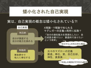 矮小化された自己実現
利己的
自分が創造する
自分の能力を高める
利他的
無我夢中で
他人に奉仕する
X理論・Y理論で知られる
マグレガーの定義⇒局所に拡散？
「自分の潜在能力を具現化したい，自
己成長を続けたい，創造的でありたい
という欲求」
｢自分中心｣の利己的な概念
元々のマズローの定義
創造、奉仕、愛、自己忘却、
神性、真善美･･･
自己実現
実は、自己実現の概念は矮小化されている?!
｢利他｣の精神が不可欠な概念
 
