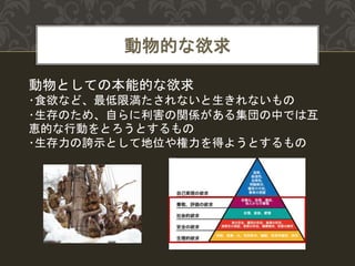 動物的な欲求
動物としての本能的な欲求
･食欲など、最低限満たされないと生きれないもの
･生存のため、自らに利害の関係がある集団の中では互
恵的な行動をとろうとするもの
･生存力の誇示として地位や権力を得ようとするもの
 