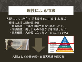 理性による欲求
人間にのみ存在する｢理性｣に由来する欲求
理性による人間の欲求例
・創造価値：仕事や趣味で創造行為をしたい
・体験価値：美しいものや愛などを体験したい
・態度価値：人の役に立ちたい by V.E.フランクル
人間としての意味感＝自己実現感を感じる
 