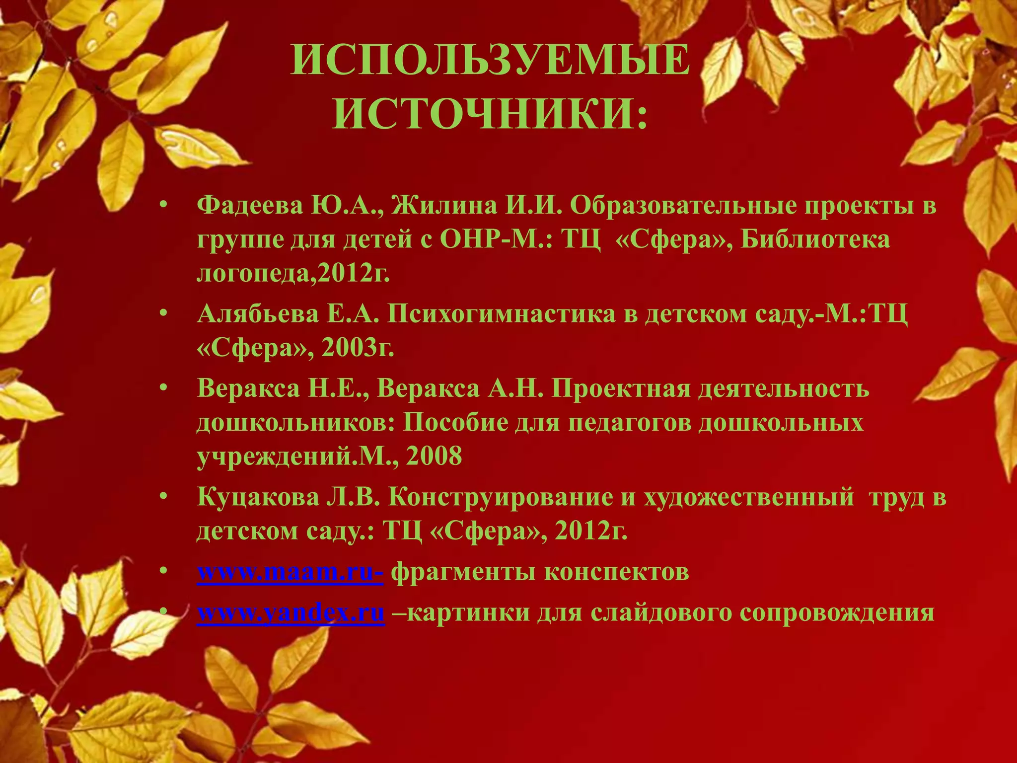 ИСПОЛЬЗУЕМЫЕ
ИСТОЧНИКИ:
• Фадеева Ю.А., Жилина И.И. Образовательные проекты в
группе для детей с ОНР-М.: ТЦ «Сфера», Библиотека
логопеда,2012г.
• Алябьева Е.А. Психогимнастика в детском саду.-М.:ТЦ
«Сфера», 2003г.
• Веракса Н.Е., Веракса А.Н. Проектная деятельность
дошкольников: Пособие для педагогов дошкольных
учреждений.М., 2008
• Куцакова Л.В. Конструирование и художественный труд в
детском саду.: ТЦ «Сфера», 2012г.
• www.maam.ru- фрагменты конспектов
• www.yandex.ru –картинки для слайдового сопровождения
 