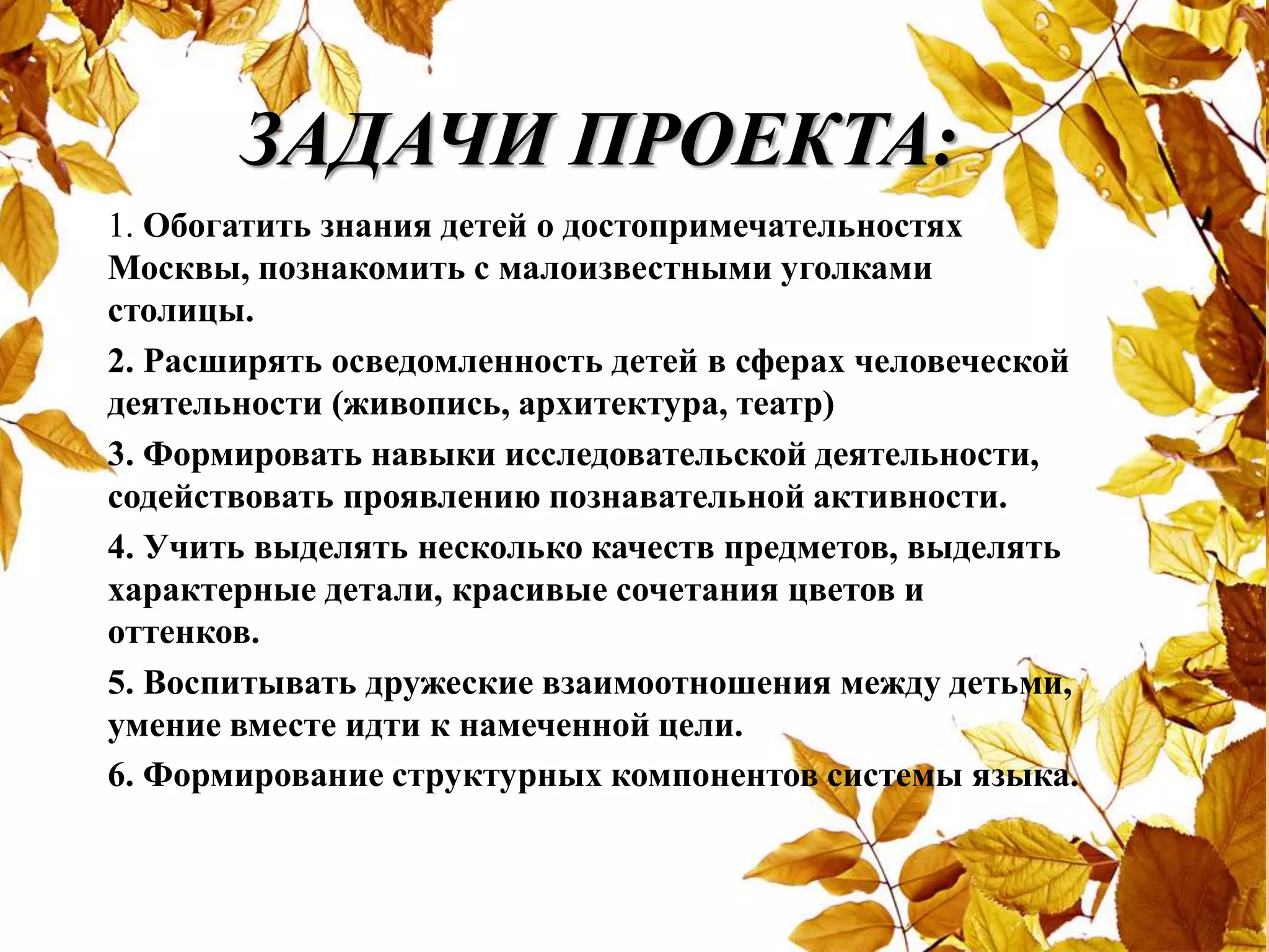 ЗАДАЧИ ПРОЕКТА:
1. Обогатить знания детей о достопримечательностях
Москвы, познакомить с малоизвестными уголками
столицы.
2. Расширять осведомленность детей в сферах человеческой
деятельности (живопись, архитектура, театр)
3. Формировать навыки исследовательской деятельности,
содействовать проявлению познавательной активности.
4. Учить выделять несколько качеств предметов, выделять
характерные детали, красивые сочетания цветов и
оттенков.
5. Воспитывать дружеские взаимоотношения между детьми,
умение вместе идти к намеченной цели.
6. Формирование структурных компонентов системы языка.
 