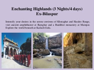 Enchanting Highlands (3 Nights/4 days)
Ex-Bilaspur
Intensify your desires in the serene environs of Khutaghat and Hasdeo Bango,
visit ancient amphitheater at Ramghar and a Buddhist monastery at Mainpat.
Explore the world beneath at Kailash Gufa.
 