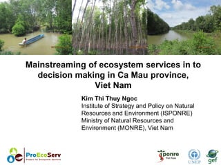 Mainstreaming of ecosystem services in to
decision making in Ca Mau province,
Viet Nam
Kim Thi Thuy Ngoc
Institute of Strategy and Policy on Natural
Resources and Environment (ISPONRE)
Ministry of Natural Resources and
Environment (MONRE), Viet Nam
 