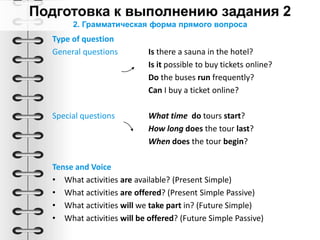 Type of question
General questions Is there a sauna in the hotel?
Is it possible to buy tickets online?
Do the buses run frequently?
Can I buy a ticket online?
Special questions What time do tours start?
How long does the tour last?
When does the tour begin?
Tense and Voice
• What activities are available? (Present Simple)
• What activities are offered? (Present Simple Passive)
• What activities will we take part in? (Future Simple)
• What activities will be offered? (Future Simple Passive)
2. Грамматическая форма прямого вопроса
 